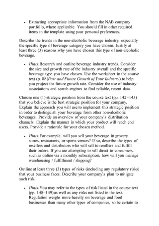  Extracting appropriate information from the NAB company
portfolio, where applicable. You should fill in other required
items in the template using your personal preferences.
Describe the trends in the non-alcoholic beverage industry, especially
the specific type of beverage category you have chosen. Justify at
least three (3) reasons why you have chosen this type of non-alcoholic
beverage.
 Hints:Research and outline beverage industry trends. Consider
the size and growth rate of the industry overall and the specific
beverage type you have chosen. Use the worksheet in the course
text (p. 88 |Past and Future Growth of Your Industry) to help
you project the future growth rate. Consider the use of industry
associations and search engines to find reliable, recent data.
Choose one (1) strategic position from the course text (pp. 142–143)
that you believe is the best strategic position for your company.
Explain the approach you will use to implement this strategic position
in order to distinguish your beverage from other non-alcoholic
beverages. Provide an overview of your company’s distribution
channels. Explain the manner in which your product will reach end
users. Provide a rationale for your chosen method.
 Hints:For example, will you sell your beverage in grocery
stores, restaurants, or sports venues? If so, describe the types of
resellers and distributors who will sell to resellers and fulfill
their orders. If you are attempting to sell direct-to-consumers,
such as online via a monthly subscription, how will you manage
warehousing / fulfillment / shipping?
Outline at least three (3) types of risks (including any regulatory risks)
that your business faces. Describe your company’s plan to mitigate
such risk.
 Hints:You may refer to the types of risk listed in the course text
(pp. 148–149)as well as any risks not listed in the text.
Regulation weighs more heavily on beverage and food
businesses than many other types of companies, so be certain to
 