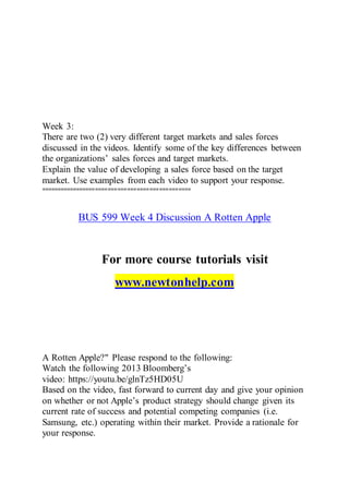 Week 3:
There are two (2) very different target markets and sales forces
discussed in the videos. Identify some of the key differences between
the organizations’ sales forces and target markets.
Explain the value of developing a sales force based on the target
market. Use examples from each video to support your response.
===============================================
BUS 599 Week 4 Discussion A Rotten Apple
For more course tutorials visit
www.newtonhelp.com
A Rotten Apple?" Please respond to the following:
Watch the following 2013 Bloomberg’s
video: https://youtu.be/glnTz5HD05U
Based on the video, fast forward to current day and give your opinion
on whether or not Apple’s product strategy should change given its
current rate of success and potential competing companies (i.e.
Samsung, etc.) operating within their market. Provide a rationale for
your response.
 