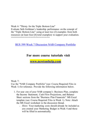 Week 6: "Thirsty for the Triple Bottom Line"
Evaluate Seth Goldman’s leadership performance on the concept of
the “Triple Bottom Line” using at least two (2) examples from both
resources (at least four [4] total examples) to support your evaluation.
===============================================
BUS 599 Week 7 Discussion NAB Company Portfolio
For more course tutorials visit
www.newtonhelp.com
Week 7:
Use the “NAB Company Portfolio” (see: Course Required Files in
Week 1) for reference. Provide the following information below.
1. For year one of your NAB company’s Business Plan, complete
the Income Statement, Cash Flow Projections, and Balance
Sheet sections from the “Business Plan Financials” MS Excel
template (see: Course Required Files in Week 1). Note: Attach
the MS Excel worksheet to the discussion thread.
o Hints: Your marketing costs should already be included as
you created your Marketing Budget in Week 4 and those
will be filled in automatically.
 
