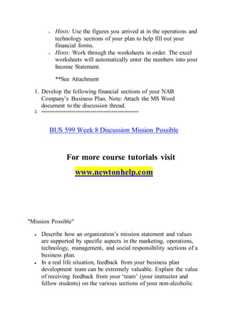 o Hints: Use the figures you arrived at in the operations and
technology sections of your plan to help fill out your
financial forms.
o Hints: Work through the worksheets in order. The excel
worksheets will automatically enter the numbers into your
Income Statement.
**See Attachment
1. Develop the following financial sections of your NAB
Company’s Business Plan. Note: Attach the MS Word
document to the discussion thread.
2. ===============================================
BUS 599 Week 8 Discussion Mission Possible
For more course tutorials visit
www.newtonhelp.com
"Mission Possible"
 Describe how an organization’s mission statement and values
are supported by specific aspects in the marketing, operations,
technology, management, and social responsibility sections of a
business plan.
 In a real life situation, feedback from your business plan
development team can be extremely valuable. Explain the value
of receiving feedback from your ‘team’ (your instructor and
fellow students) on the various sections of your non-alcoholic
 