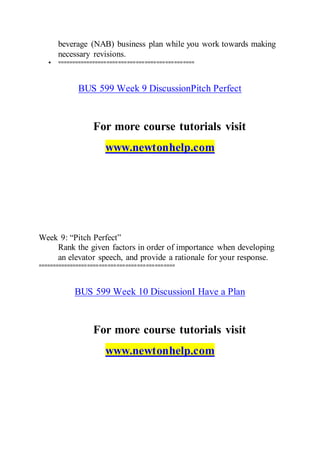 beverage (NAB) business plan while you work towards making
necessary revisions.
 ===============================================
BUS 599 Week 9 DiscussionPitch Perfect
For more course tutorials visit
www.newtonhelp.com
Week 9: “Pitch Perfect”
Rank the given factors in order of importance when developing
an elevator speech, and provide a rationale for your response.
===============================================
BUS 599 Week 10 DiscussionI Have a Plan
For more course tutorials visit
www.newtonhelp.com
 