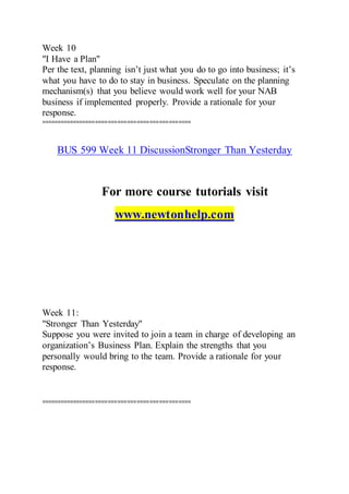 Week 10
"I Have a Plan"
Per the text, planning isn’t just what you do to go into business; it’s
what you have to do to stay in business. Speculate on the planning
mechanism(s) that you believe would work well for your NAB
business if implemented properly. Provide a rationale for your
response.
===============================================
BUS 599 Week 11 DiscussionStronger Than Yesterday
For more course tutorials visit
www.newtonhelp.com
Week 11:
"Stronger Than Yesterday"
Suppose you were invited to join a team in charge of developing an
organization’s Business Plan. Explain the strengths that you
personally would bring to the team. Provide a rationale for your
response.
===============================================
 
