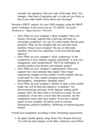consider any regulatory risks your type of beverage faces. For
example, what kind of regulation and / or risks are you likely to
face if you make health claims about your beverage?
Develop a SWOT analysis for your NAB company using the SWOT
matrix worksheet in the course text (p. 153 |SWOT: Strengths /
Weaknesses / Opportunities / Threats)
 Hints:What are your company’s likely strengths? Have you
chosen a beverage segment that is growing and lacks an
entrenched competitor? Are you in a niche market that has great
potential? What are the strengths that you and other team
members bring to your company? Do you or other team
members have previous experience in the food and beverage
industry?
 Hints:What are your company’s likely weaknesses? Is the
competition in your industry segment entrenched? Is your own
management team inexperienced? Will it be challenging to
actually produce your product and maintain quality?
 Hints:What are your company’s opportunities? Does your
segment have more demand than supply? Have larger
corporations stopped serving smaller or niche markets that you
could enter? Is a new market emerging because of
demographics, immigration, changing tastes?
 Hints:What are your company’s threats? Is there a clear market
leader that will be hard and expensive to displace? Are
downward-pricing pressures in the segment making profit
margins slim? Are there little or no barriers-to-entry for new
competitors; if you have a novel idea that succeeds, can the
competition easily enter your market? If you have a global
aspect to your company, do factors such as currency
fluctuations, political instability, offshoring or outsourcing pose
threats?
Format your assignment according to these formatting requirements:
1. Be typed, double spaced, using Times New Roman font (size
12), with one-inch margins on all sides; references must follow
 