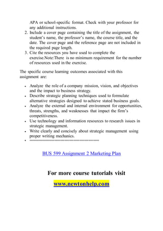 APA or school-specific format. Check with your professor for
any additional instructions.
2. Include a cover page containing the title of the assignment, the
student’s name, the professor’s name, the course title, and the
date. The cover page and the reference page are not included in
the required page length.
3. Cite the resources you have used to complete the
exercise.Note:There is no minimum requirement for the number
of resources used in the exercise.
The specific course learning outcomes associated with this
assignment are:
 Analyze the role of a company mission, vision, and objectives
and the impact to business strategy.
 Describe strategic planning techniques used to formulate
alternative strategies designed to achieve stated business goals.
 Analyze the external and internal environment for opportunities,
threats, strengths, and weaknesses that impact the firm’s
competitiveness.
 Use technology and information resources to research issues in
strategic management.
 Write clearly and concisely about strategic management using
proper writing mechanics.
 ===============================================
BUS 599 Assignment 2 Marketing Plan
For more course tutorials visit
www.newtonhelp.com
 