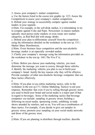 2. Assess your company’s market competition.
a. Use the factors listed in the course text graphic (p. 123 | Assess the
Competition) to assess your company’s market competition.
b. Defend your strategy to successfully compete against market
leaders in your segment.
§ Hints: For example, in the soft drink market, it is intimidating to try
to compete against Coke and Pepsi. Newcomers in mature markets
typically must pursue niche markets or even create new market
categories, as Red Bull did with energy drinks.
c. Defend your plan to differentiate yourself from the competition
using the information detailed on the worksheet in the text (p. 131 |
Market Share Distribution).
§ Hints: Every business faces competition and the non-alcoholic
beverage market is an especially crowded market.
3. Clarify your company’s message using the information provided on
the worksheet in the text (p. 160 | The Five F’s).
o
§ Hints: Before you choose your marketing vehicles, you must
determine the message you want to convey through those vehicles.
4. Identify the marketing vehicles you plan to use to build your
company’s brand. Justify the key reasons why they will be effective.
Provide examples of other non-alcoholic beverage companies that use
these tactics effectively.
o
§ Hints: If you plan to use online marketing tactics, refer to the
worksheet in the text (p.171 | Online Marketing Tactics) to aid your
response. Remember that even if you’re selling through grocery stores
you need to build your brand and social media is a major part of that
in regard to beverages. Some of the marketing tactics that beverage
companies use include: sampling in grocery stores, building a
following on social media, sponsoring events, exhibiting at trade
shows attended by retailers, and so on. You will use a combination of
these tactics. For example, if you decide to give out samples in
grocery stores, promote your sampling on your social media networks
and those of the grocery store.
o
§ Hints: If you are planning to distribute through resellers, describe
 