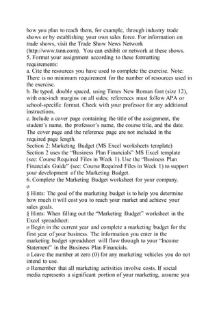 how you plan to reach them, for example, through industry trade
shows or by establishing your own sales force. For information on
trade shows, visit the Trade Show News Network
(http://www.tsnn.com). You can exhibit or network at these shows.
5. Format your assignment according to these formatting
requirements:
a. Cite the resources you have used to complete the exercise. Note:
There is no minimum requirement for the number of resources used in
the exercise.
b. Be typed, double spaced, using Times New Roman font (size 12),
with one-inch margins on all sides; references must follow APA or
school-specific format. Check with your professor for any additional
instructions.
c. Include a cover page containing the title of the assignment, the
student’s name, the professor’s name, the course title, and the date.
The cover page and the reference page are not included in the
required page length.
Section 2: Marketing Budget (MS Excel worksheets template)
Section 2 uses the “Business Plan Financials” MS Excel template
(see: Course Required Files in Week 1). Use the “Business Plan
Financials Guide” (see: Course Required Files in Week 1) to support
your development of the Marketing Budget.
6. Complete the Marketing Budget worksheet for your company.
o
§ Hints: The goal of the marketing budget is to help you determine
how much it will cost you to reach your market and achieve your
sales goals.
§ Hints: When filling out the “Marketing Budget” worksheet in the
Excel spreadsheet:
o Begin in the current year and complete a marketing budget for the
first year of your business. The information you enter in the
marketing budget spreadsheet will flow through to your “Income
Statement” in the Business Plan Financials.
o Leave the number at zero (0) for any marketing vehicles you do not
intend to use.
o Remember that all marketing activities involve costs. If social
media represents a significant portion of your marketing, assume you
 