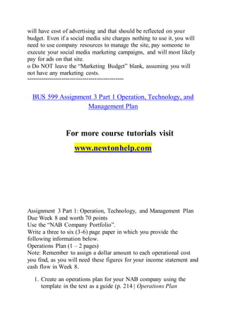 will have cost of advertising and that should be reflected on your
budget. Even if a social media site charges nothing to use it, you will
need to use company resources to manage the site, pay someone to
execute your social media marketing campaigns, and will most likely
pay for ads on that site.
o Do NOT leave the “Marketing Budget” blank, assuming you will
not have any marketing costs.
===============================================
BUS 599 Assignment 3 Part 1 Operation, Technology, and
Management Plan
For more course tutorials visit
www.newtonhelp.com
Assignment 3 Part 1: Operation, Technology, and Management Plan
Due Week 8 and worth 70 points
Use the “NAB Company Portfolio”.
Write a three to six (3-6) page paper in which you provide the
following information below.
Operations Plan (1 – 2 pages)
Note: Remember to assign a dollar amount to each operational cost
you find, as you will need these figures for your income statement and
cash flow in Week 8.
1. Create an operations plan for your NAB company using the
template in the text as a guide (p. 214 | Operations Plan
 