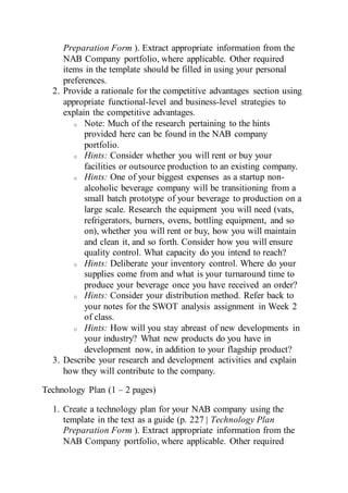 Preparation Form ). Extract appropriate information from the
NAB Company portfolio, where applicable. Other required
items in the template should be filled in using your personal
preferences.
2. Provide a rationale for the competitive advantages section using
appropriate functional-level and business-level strategies to
explain the competitive advantages.
o Note: Much of the research pertaining to the hints
provided here can be found in the NAB company
portfolio.
o Hints: Consider whether you will rent or buy your
facilities or outsource production to an existing company.
o Hints: One of your biggest expenses as a startup non-
alcoholic beverage company will be transitioning from a
small batch prototype of your beverage to production on a
large scale. Research the equipment you will need (vats,
refrigerators, burners, ovens, bottling equipment, and so
on), whether you will rent or buy, how you will maintain
and clean it, and so forth. Consider how you will ensure
quality control. What capacity do you intend to reach?
o Hints: Deliberate your inventory control. Where do your
supplies come from and what is your turnaround time to
produce your beverage once you have received an order?
o Hints: Consider your distribution method. Refer back to
your notes for the SWOT analysis assignment in Week 2
of class.
o Hints: How will you stay abreast of new developments in
your industry? What new products do you have in
development now, in addition to your flagship product?
3. Describe your research and development activities and explain
how they will contribute to the company.
Technology Plan (1 – 2 pages)
1. Create a technology plan for your NAB company using the
template in the text as a guide (p. 227 | Technology Plan
Preparation Form ). Extract appropriate information from the
NAB Company portfolio, where applicable. Other required
 