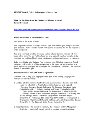 BUS 599 Week 10 Project Deliverable 6 – Strayer New
Click On The Link Below To Purchase A+ Graded Material
Instant Download
http://budapp.net/BUS-599-Project-Deliverable-6-Strayer-New-BUS599W10P.htm
Project Deliverable 6: Business Plan – Final
Due Week 10 and worth 80 points
This assignment consists of two (2) sections: your final business plan and your business
plan financials. Note: You must submit both sections as separate files for the completion
of this assignment.
You have completed all of the necessary sections of your business plan and will now
create a final draft. Use any / all feedback you have received to polish your plan to the
point that you could confidently show it to investors and potential partners or customers.
Refer to the Outline of a Business Plan, beginning on p. 399 of the course text. Not all
businesses will include all of these components in this order, but use the outline as a
guide. Specifically your plan will not require the Development, Milestones, and Exit Plan
section of the business plan.
Section 1: Business Plan (MS Word or equivalent)
Construct a ten to thirty (10-30) page business plan. Note: Twenty (20) pages are
sufficient for most businesses.
1. Combine all of the sections stated below and revise your initial business plan draft,
which you submitted in Week 8, based on feedback you have received.
  Executive Summary (Project Deliverable 5)  Company Description (Mini
Project Deliverable 1)  Industry Analysis and Trends (Project Deliverable
1)  Target Market (Project Deliverable 2)  Competition (Project Deliverable
2)  Strategic Position & Risk Assessment (Project Deliverable 1) Marketing Plan
& Sales Strategy (Project Deliverable 2) Operations Plan (Mini Project
Deliverable 2)  Technology Plan (Mini Project Deliverable 2)  Management &
Organization (Mini Project Deliverable 2) Ethics & Social Responsibility (Project
Deliverable 3)  The Financials (Mini Project Deliverable 3)
2. Three (3) sections—the Executive Summary, the Financials, and the Management
description— must spark enough interest to convince a reader to continue.
 