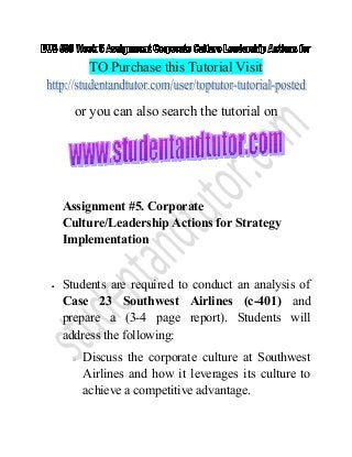 TO Purchase this Tutorial Visit
or you can also search the tutorial on
Assignment #5. Corporate
Culture/Leadership Actions for Strategy
Implementation
• Students are required to conduct an analysis of
Case 23 Southwest Airlines (c-401) and
prepare a (3-4 page report). Students will
address the following:
o Discuss the corporate culture at Southwest
Airlines and how it leverages its culture to
achieve a competitive advantage.
 