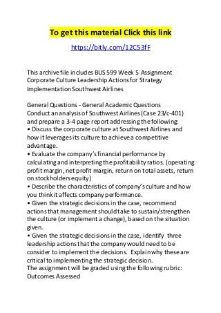 To get this material Click this link 
https://bitly.com/12C53fF 
This archive file includes BUS 599 Week 5 Assignment 
Corporate Culture Leadership Actions for Strategy 
Implementation Southwest Airlines 
General Questions - General Academic Questions 
Conduct an analysis of Southwest Airlines (Case 23/c-401) 
and prepare a 3-4 page report addressing the following: 
• Discuss the corporate culture at Southwest Airlines and 
how it leverages its culture to achieve a competitive 
advantage. 
• Evaluate the company’s financial performance by 
calculating and interpreting the profitability ratios. (operating 
profit margin, net profit margin, return on total assets, return 
on stockholders equity) 
• Describe the characteristics of company’s culture and how 
you think it affects company performance. 
• Given the strategic decisions in the case, recommend 
actions that management should take to sustain/strengthen 
the culture (or implement a change), based on the situation 
given. 
• Given the strategic decisions in the case, identify three 
leadership actions that the company would need to be 
consider to implement the decisions. Explain why these are 
critical to implementing the strategic decision. 
The assignment will be graded using the following rubric: 
Outcomes Assessed 
 