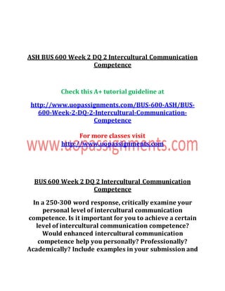 ASH BUS 600 Week 2 DQ 2 Intercultural Communication
Competence
Check this A+ tutorial guideline at
http://www.uopassignments.com/BUS-600-ASH/BUS-
600-Week-2-DQ-2-Intercultural-Communication-
Competence
For more classes visit
http://www.uopassignments.com
BUS 600 Week 2 DQ 2 Intercultural Communication
Competence
In a 250-300 word response, critically examine your
personal level of intercultural communication
competence. Is it important for you to achieve a certain
level of intercultural communication competence?
Would enhanced intercultural communication
competence help you personally? Professionally?
Academically? Include examples in your submission and
 