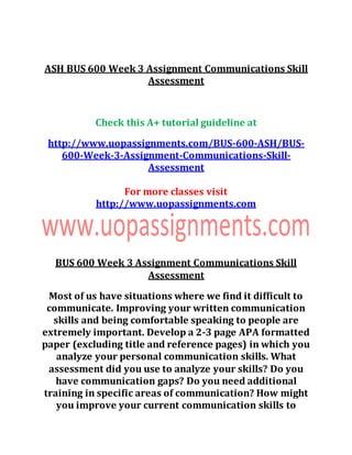 ASH BUS 600 Week 3 Assignment Communications Skill
Assessment
Check this A+ tutorial guideline at
http://www.uopassignments.com/BUS-600-ASH/BUS-
600-Week-3-Assignment-Communications-Skill-
Assessment
For more classes visit
http://www.uopassignments.com
BUS 600 Week 3 Assignment Communications Skill
Assessment
Most of us have situations where we find it difficult to
communicate. Improving your written communication
skills and being comfortable speaking to people are
extremely important. Develop a 2-3 page APA formatted
paper (excluding title and reference pages) in which you
analyze your personal communication skills. What
assessment did you use to analyze your skills? Do you
have communication gaps? Do you need additional
training in specific areas of communication? How might
you improve your current communication skills to
 