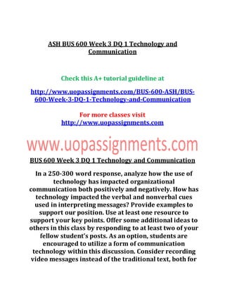 ASH BUS 600 Week 3 DQ 1 Technology and
Communication
Check this A+ tutorial guideline at
http://www.uopassignments.com/BUS-600-ASH/BUS-
600-Week-3-DQ-1-Technology-and-Communication
For more classes visit
http://www.uopassignments.com
BUS 600 Week 3 DQ 1 Technology and Communication
In a 250-300 word response, analyze how the use of
technology has impacted organizational
communication both positively and negatively. How has
technology impacted the verbal and nonverbal cues
used in interpreting messages? Provide examples to
support our position. Use at least one resource to
support your key points. Offer some additional ideas to
others in this class by responding to at least two of your
fellow student’s posts. As an option, students are
encouraged to utilize a form of communication
technology within this discussion. Consider recording
video messages instead of the traditional text, both for
 
