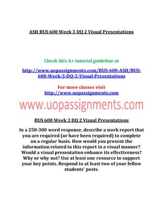 ASH BUS 600 Week 3 DQ 2 Visual Presentations
Check this A+ tutorial guideline at
http://www.uopassignments.com/BUS-600-ASH/BUS-
600-Week-3-DQ-2-Visual-Presentations
For more classes visit
http://www.uopassignments.com
BUS 600 Week 3 DQ 2 Visual Presentations
In a 250-300 word response, describe a work report that
you are required (or have been required) to complete
on a regular basis. How would you present the
information related to this report in a visual manner?
Would a visual presentation enhance its effectiveness?
Why or why not? Use at least one resource to support
your key points. Respond to at least two of your fellow
students' posts.
 