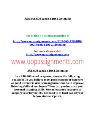 ASH BUS 600 Week 4 DQ 2 Listening
Check this A+ tutorial guideline at
http://www.uopassignments.com/BUS-600-ASH/BUS-
600-Week-4-DQ-2-Listening
For more classes visit
http://www.uopassignments.com
BUS 600 Week 4 DQ 2 Listening
In a 250-300 word response, answer the following
question: Do you believe most people are poor listeners
or good listeners? What can organizations do to improve
listening skills of employees? How can you improve your
personal listening skills? Use at least one resource to
support your key points. Respond to at least two of your
fellow students' posts.
 