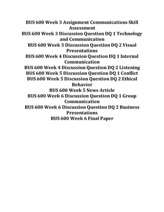 BUS 600 Week 3 Assignment Communications Skill
Assessment
BUS 600 Week 3 Discussion Question DQ 1 Technology
and Communication
BUS 600 Week 3 Discussion Question DQ 2 Visual
Presentations
BUS 600 Week 4 Discussion Question DQ 1 Internal
Communication
BUS 600 Week 4 Discussion Question DQ 2 Listening
BUS 600 Week 5 Discussion Question DQ 1 Conflict
BUS 600 Week 5 Discussion Question DQ 2 Ethical
Behavior
BUS 600 Week 5 News Article
BUS 600 Week 6 Discussion Question DQ 1 Group
Communication
BUS 600 Week 6 Discussion Question DQ 2 Business
Presentations
BUS 600 Week 6 Final Paper
 