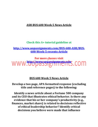 ASH BUS 600 Week 5 News Article
Check this A+ tutorial guideline at
http://www.uopassignments.com/BUS-600-ASH/BUS-
600-Week-5-recents-Article
For more classes visit
http://www.uopassignments.com
BUS 600 Week 5 News Article
Develop a two page, APA formatted response (excluding
title and reference pages) to the following:
Identify a news article about a Fortune 500 company
and its CEO that illustrates ethical behavior. Is there any
evidence that his or her company’s productivity (e.g.,
finances, market share) is related to decisions reflective
of ethical leadership behavior? Identify critical
decisions you believe were made that influence
 