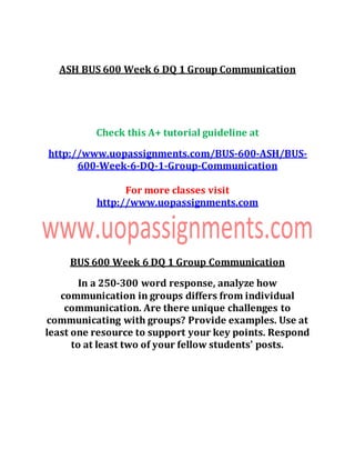 ASH BUS 600 Week 6 DQ 1 Group Communication
Check this A+ tutorial guideline at
http://www.uopassignments.com/BUS-600-ASH/BUS-
600-Week-6-DQ-1-Group-Communication
For more classes visit
http://www.uopassignments.com
BUS 600 Week 6 DQ 1 Group Communication
In a 250-300 word response, analyze how
communication in groups differs from individual
communication. Are there unique challenges to
communicating with groups? Provide examples. Use at
least one resource to support your key points. Respond
to at least two of your fellow students' posts.
 