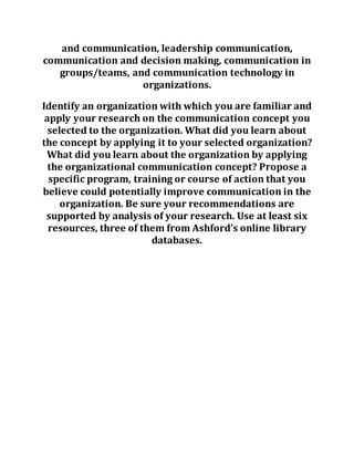 and communication, leadership communication,
communication and decision making, communication in
groups/teams, and communication technology in
organizations.
Identify an organization with which you are familiar and
apply your research on the communication concept you
selected to the organization. What did you learn about
the concept by applying it to your selected organization?
What did you learn about the organization by applying
the organizational communication concept? Propose a
specific program, training or course of action that you
believe could potentially improve communication in the
organization. Be sure your recommendations are
supported by analysis of your research. Use at least six
resources, three of them from Ashford’s online library
databases.
 