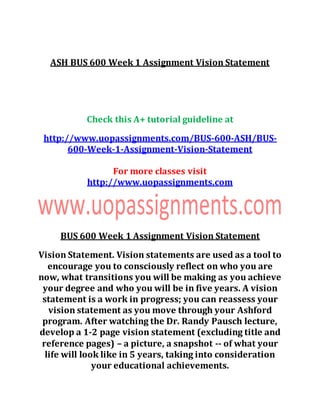 ASH BUS 600 Week 1 Assignment Vision Statement
Check this A+ tutorial guideline at
http://www.uopassignments.com/BUS-600-ASH/BUS-
600-Week-1-Assignment-Vision-Statement
For more classes visit
http://www.uopassignments.com
BUS 600 Week 1 Assignment Vision Statement
Vision Statement. Vision statements are used as a tool to
encourage you to consciously reflect on who you are
now, what transitions you will be making as you achieve
your degree and who you will be in five years. A vision
statement is a work in progress; you can reassess your
vision statement as you move through your Ashford
program. After watching the Dr. Randy Pausch lecture,
develop a 1-2 page vision statement (excluding title and
reference pages) – a picture, a snapshot -- of what your
life will look like in 5 years, taking into consideration
your educational achievements.
 