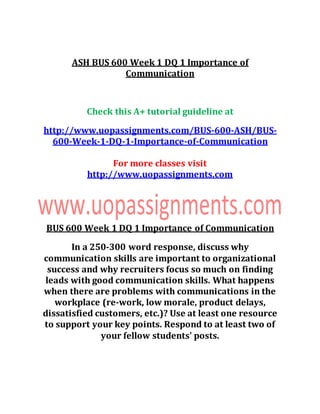 ASH BUS 600 Week 1 DQ 1 Importance of
Communication
Check this A+ tutorial guideline at
http://www.uopassignments.com/BUS-600-ASH/BUS-
600-Week-1-DQ-1-Importance-of-Communication
For more classes visit
http://www.uopassignments.com
BUS 600 Week 1 DQ 1 Importance of Communication
In a 250-300 word response, discuss why
communication skills are important to organizational
success and why recruiters focus so much on finding
leads with good communication skills. What happens
when there are problems with communications in the
workplace (re-work, low morale, product delays,
dissatisfied customers, etc.)? Use at least one resource
to support your key points. Respond to at least two of
your fellow students' posts.
 