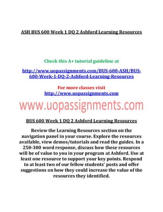 ASH BUS 600 Week 1 DQ 2 Ashford Learning Resources
Check this A+ tutorial guideline at
http://www.uopassignments.com/BUS-600-ASH/BUS-
600-Week-1-DQ-2-Ashford-Learning-Resources
For more classes visit
http://www.uopassignments.com
BUS 600 Week 1 DQ 2 Ashford Learning Resources
Review the Learning Resources section on the
navigation panel in your course. Explore the resources
available, view demos/tutorials and read the guides. In a
250-300 word response, discuss how these resources
will be of value to you in your program at Ashford. Use at
least one resource to support your key points. Respond
to at least two of our fellow students’ posts and offer
suggestions on how they could increase the value of the
resources they identified.
 