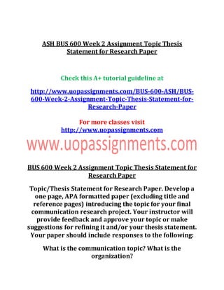 ASH BUS 600 Week 2 Assignment Topic Thesis
Statement for Research Paper
Check this A+ tutorial guideline at
http://www.uopassignments.com/BUS-600-ASH/BUS-
600-Week-2-Assignment-Topic-Thesis-Statement-for-
Research-Paper
For more classes visit
http://www.uopassignments.com
BUS 600 Week 2 Assignment Topic Thesis Statement for
Research Paper
Topic/Thesis Statement for Research Paper. Develop a
one page, APA formatted paper (excluding title and
reference pages) introducing the topic for your final
communication research project. Your instructor will
provide feedback and approve your topic or make
suggestions for refining it and/or your thesis statement.
Your paper should include responses to the following:
What is the communication topic? What is the
organization?
 