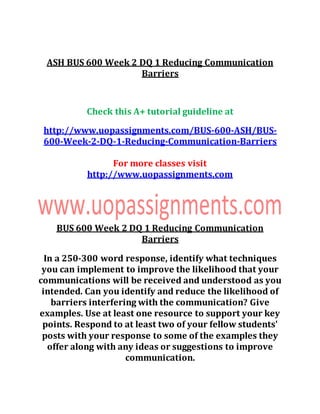 ASH BUS 600 Week 2 DQ 1 Reducing Communication
Barriers
Check this A+ tutorial guideline at
http://www.uopassignments.com/BUS-600-ASH/BUS-
600-Week-2-DQ-1-Reducing-Communication-Barriers
For more classes visit
http://www.uopassignments.com
BUS 600 Week 2 DQ 1 Reducing Communication
Barriers
In a 250-300 word response, identify what techniques
you can implement to improve the likelihood that your
communications will be received and understood as you
intended. Can you identify and reduce the likelihood of
barriers interfering with the communication? Give
examples. Use at least one resource to support your key
points. Respond to at least two of your fellow students'
posts with your response to some of the examples they
offer along with any ideas or suggestions to improve
communication.
 