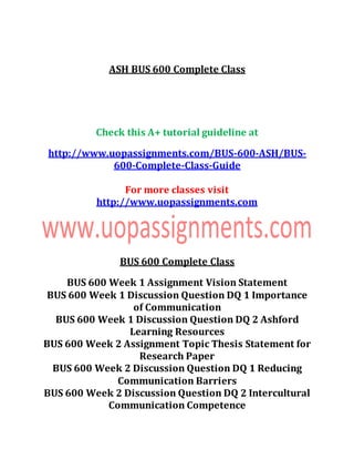 ASH BUS 600 Complete Class
Check this A+ tutorial guideline at
http://www.uopassignments.com/BUS-600-ASH/BUS-
600-Complete-Class-Guide
For more classes visit
http://www.uopassignments.com
BUS 600 Complete Class
BUS 600 Week 1 Assignment Vision Statement
BUS 600 Week 1 Discussion Question DQ 1 Importance
of Communication
BUS 600 Week 1 Discussion Question DQ 2 Ashford
Learning Resources
BUS 600 Week 2 Assignment Topic Thesis Statement for
Research Paper
BUS 600 Week 2 Discussion Question DQ 1 Reducing
Communication Barriers
BUS 600 Week 2 Discussion Question DQ 2 Intercultural
Communication Competence
 