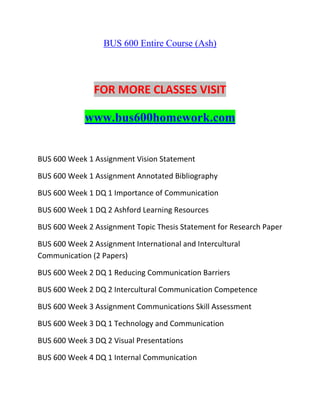 BUS 600 Entire Course (Ash)
FOR MORE CLASSES VISIT
www.bus600homework.com
BUS 600 Week 1 Assignment Vision Statement
BUS 600 Week 1 Assignment Annotated Bibliography
BUS 600 Week 1 DQ 1 Importance of Communication
BUS 600 Week 1 DQ 2 Ashford Learning Resources
BUS 600 Week 2 Assignment Topic Thesis Statement for Research Paper
BUS 600 Week 2 Assignment International and Intercultural
Communication (2 Papers)
BUS 600 Week 2 DQ 1 Reducing Communication Barriers
BUS 600 Week 2 DQ 2 Intercultural Communication Competence
BUS 600 Week 3 Assignment Communications Skill Assessment
BUS 600 Week 3 DQ 1 Technology and Communication
BUS 600 Week 3 DQ 2 Visual Presentations
BUS 600 Week 4 DQ 1 Internal Communication
 