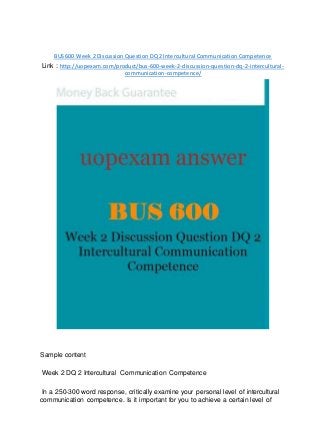 BUS 600 Week 2 Discussion Question DQ 2 Intercultural Communication Competence
Link : http://uopexam.com/product/bus-600-week-2-discussion-question-dq-2-intercultural-
communication-competence/
Sample content
Week 2 DQ 2 Intercultural Communication Competence
In a 250-300 word response, critically examine your personal level of intercultural
communication competence. Is it important for you to achieve a certain level of
 