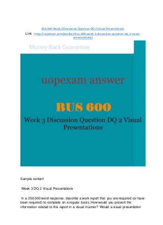 BUS 600 Week 3 Discussion Question DQ 2 Visual Presentations
Link : http://uopexam.com/product/bus-600-week-3-discussion-question-dq-2-visual-
presentations/
Sample content
Week 3 DQ 2 Visual Presentations
In a 250-300 word response, describe a work report that you are required (or have
been required) to complete on a regular basis. How would you present the
information related to this report in a visual manner? Would a visual presentation
 