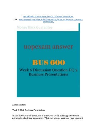 BUS 600 Week 6 Discussion Question DQ 2 Business Presentations
Link : http://uopexam.com/product/bus-600-week-6-discussion-question-dq-2-business-
presentations/
Sample content
Week 6 DQ 2 Business Presentations
In a 250-300 word response, describe how you would build rapport with your
audience in a business presentation. What motivational strategies have you used
 