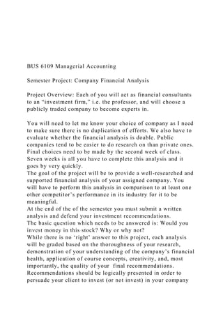 BUS 6109 Managerial Accounting
Semester Project: Company Financial Analysis
Project Overview: Each of you will act as financial consultants
to an “investment firm,” i.e. the professor, and will choose a
publicly traded company to become experts in.
You will need to let me know your choice of company as I need
to make sure there is no duplication of efforts. We also have to
evaluate whether the financial analysis is doable. Public
companies tend to be easier to do research on than private ones.
Final choices need to be made by the second week of class.
Seven weeks is all you have to complete this analysis and it
goes by very quickly.
The goal of the project will be to provide a well-researched and
supported financial analysis of your assigned company. You
will have to perform this analysis in comparison to at least one
other competitor’s performance in its industry for it to be
meaningful.
At the end of the of the semester you must submit a written
analysis and defend your investment recommendations.
The basic question which needs to be answered is: Would you
invest money in this stock? Why or why not?
While there is no ‘right’ answer to this project, each analysis
will be graded based on the thoroughness of your research,
demonstration of your understanding of the company’s financial
health, application of course concepts, creativity, and, most
importantly, the quality of your final recommendations.
Recommendations should be logically presented in order to
persuade your client to invest (or not invest) in your company
 