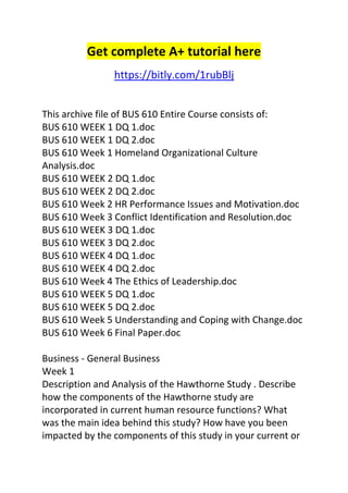 Get complete A+ tutorial here 
https://bitly.com/1rubBlj 
This archive file of BUS 610 Entire Course consists of: 
BUS 610 WEEK 1 DQ 1.doc 
BUS 610 WEEK 1 DQ 2.doc 
BUS 610 Week 1 Homeland Organizational Culture 
Analysis.doc 
BUS 610 WEEK 2 DQ 1.doc 
BUS 610 WEEK 2 DQ 2.doc 
BUS 610 Week 2 HR Performance Issues and Motivation.doc 
BUS 610 Week 3 Conflict Identification and Resolution.doc 
BUS 610 WEEK 3 DQ 1.doc 
BUS 610 WEEK 3 DQ 2.doc 
BUS 610 WEEK 4 DQ 1.doc 
BUS 610 WEEK 4 DQ 2.doc 
BUS 610 Week 4 The Ethics of Leadership.doc 
BUS 610 WEEK 5 DQ 1.doc 
BUS 610 WEEK 5 DQ 2.doc 
BUS 610 Week 5 Understanding and Coping with Change.doc 
BUS 610 Week 6 Final Paper.doc 
Business - General Business 
Week 1 
Description and Analysis of the Hawthorne Study . Describe 
how the components of the Hawthorne study are 
incorporated in current human resource functions? What 
was the main idea behind this study? How have you been 
impacted by the components of this study in your current or 
 