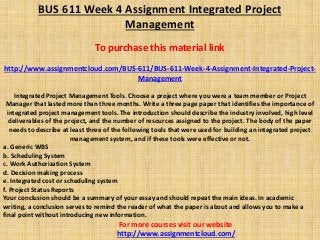 BUS 611 Week 4 Assignment Integrated Project
Management
To purchase this material link
http://www.assignmentcloud.com/BUS-611/BUS-611-Week-4-Assignment-Integrated-Project-
Management
Integrated Project Management Tools. Choose a project where you were a team member or Project
Manager that lasted more than three months. Write a three page paper that identifies the importance of
integrated project management tools. The introduction should describe the industry involved, high level
deliverables of the project, and the number of resources assigned to the project. The body of the paper
needs to describe at least three of the following tools that were used for building an integrated project
management system, and if these tools were effective or not.
a. Generic WBS
b. Scheduling System
c. Work Authorization System
d. Decision making process
e. Integrated cost or scheduling system
f. Project Status Reports
Your conclusion should be a summary of your essay and should repeat the main ideas. In academic
writing, a conclusion serves to remind the reader of what the paper is about and allows you to make a
final point without introducing new information.
For more courses visit our website
http://www.assignmentcloud.com/
 
