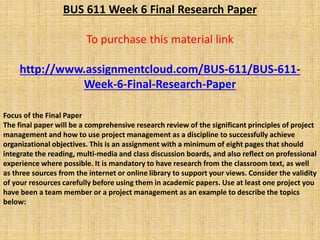 BUS 611 Week 6 Final Research Paper
To purchase this material link
http://www.assignmentcloud.com/BUS-611/BUS-611-
Week-6-Final-Research-Paper
Focus of the Final Paper
The final paper will be a comprehensive research review of the significant principles of project
management and how to use project management as a discipline to successfully achieve
organizational objectives. This is an assignment with a minimum of eight pages that should
integrate the reading, multi-media and class discussion boards, and also reflect on professional
experience where possible. It is mandatory to have research from the classroom text, as well
as three sources from the internet or online library to support your views. Consider the validity
of your resources carefully before using them in academic papers. Use at least one project you
have been a team member or a project management as an example to describe the topics
below:
 