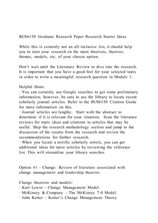 BUS6150 Graduate Research Paper Research Starter Ideas
While this is certainly not an all-inclusive list, it should help
you to start your research on the main theorists, theories,
themes, models, etc. of your chosen option.
Don’t wait until the Literature Review to dive into the research.
It is important that you have a good feel for your selected topic
in order to write a meaningful research question in Module 1.
Helpful Hints:
· You can certainly use Google searches to get some preliminary
information; however, be sure to use the library to locate recent
scholarly journal articles. Refer to the BUS6150 Citation Guide
for more information on this.
· Journal articles are lengthy. Start with the abstract to
determine if it is relevant for your situation. Scan the literature
reviews for topic ideas and citations to articles that may be
useful. Skip the research methodology section and jump to the
discussion of the results from the research and review the
recommendations for further research.
· When you locate a terrific scholarly article, you can get
additional ideas for more articles by reviewing the reference
list. This will streamline your library searches.
Option #1 – Change: Review of literature associated with
change management and leadership theories
Change theorists and models:
· Kurt Lewin – Change Management Model.
· McKinsey & Company – The McKinsey 7-S Model.
· John Kotter – Kotter’s Change Management Theory
 