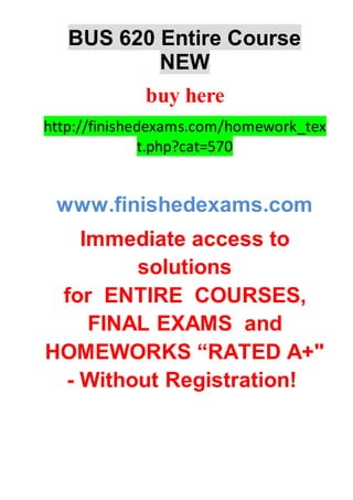 BUS 620 Entire Course
NEW
buy here
http://finishedexams.com/homework_tex
t.php?cat=570
www.finishedexams.com
Immediate access to
solutions
for ENTIRE COURSES,
FINAL EXAMS and
HOMEWORKS “RATED A+"
- Without Registration!
 