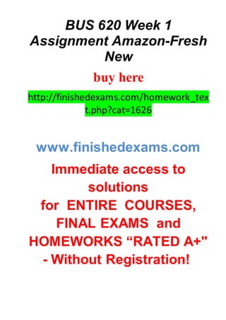 BUS 620 Week 1
Assignment Amazon-Fresh
New
buy here
http://finishedexams.com/homework_tex
t.php?cat=1626
www.finishedexams.com
Immediate access to
solutions
for ENTIRE COURSES,
FINAL EXAMS and
HOMEWORKS “RATED A+"
- Without Registration!
 