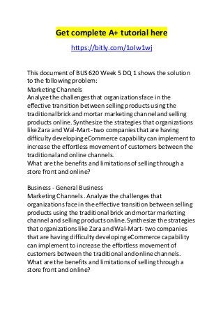 Get complete A+ tutorial here 
https://bitly.com/1oIw1wj 
This document of BUS 620 Week 5 DQ 1 shows the solution 
to the following problem: 
Marketing Channels 
Analyze the challenges that organizations face in the 
effective transition between selling products using the 
traditional brick and mortar marketing channel and selling 
products online. Synthesize the strategies that organizations 
like Zara and Wal-Mart- two companies that are having 
difficulty developing eCommerce capability can implement to 
increase the effortless movement of customers between the 
traditional and online channels. 
What are the benefits and limitations of selling through a 
store front and online? 
Business - General Business 
Marketing Channels . Analyze the challenges that 
organizations face in the effective transition between selling 
products using the traditional brick and mortar marketing 
channel and selling products online. Synthesize the strategies 
that organizations like Zara and Wal-Mart- two companies 
that are having difficulty developing eCommerce capability 
can implement to increase the effortless movement of 
customers between the traditional and online channels. 
What are the benefits and limitations of selling through a 
store front and online? 
 