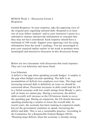 BUS626 Week 3 - Discussion Forum 2
Responses
Guided Response: In your response, take the opposing view of
the original post regarding national debt. Respond to at least
two of your fellow students’ and to your instructor’s posts in a
substantive manner and provide information or concepts that
they may not have considered. Each response should have a
minimum of 100 words. Support your opposing view by using
information from the week’s readings. You are encouraged to
post your required replies earlier in the week to promote more
meaningful and interactive discourse in this discussion forum.
Below are two classmates with discussion that need response.
They are Lisa Schreiner and Jason Stack
Lisa Schreiner
A deficit is the gap when spending exceeds budget. A surplus is
the gap when budget exceeds spending. The debt is an
accumulation of deficits less surpluses over time. The large and
increasing national debt is definitely an issue we should be
concerned about. Persistent increases in debt could lead the US
to a failed economy with low credit ratings from Moody’s, and a
call on loans we cannot pay. During a recession, the deficit
(debt overall) will increase as the US borrows funds to cover
the spending gap. During an expansion, the US should decrease
spending producing a surplus to lower the overall debt. In
recent years, the economy has been running in expansion mode,
but yet the government continues to spend, increasing the
deficit and debt. This is not a sustainable practice. According to
the Committee for a Responsible Federal Budget (2018),
“Running large deficits when the economy is already strong
 