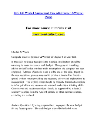 BUS 630 Week 4 Assignment Case 6B (Chester &Wayne)
(New)
For more course tutorials visit
www.newtonhelp.com
Chester & Wayne
Complete Case 6B (Chester &Wayne) in Chapter 6 of your text.
In this case, you have been provided financial information about the
company in order to create a cash budget. Management is seeking
advice or clarification on three main assumptions the company has been
operating. Address Questions 1 and 2 at the end of the case. Based on
the case questions, you are required to provide a two to four double-
spaced written report providing the necessary advice and explanations to
management. The written report should be properly formatted according
to APA guidelines and demonstrate research and critical thinking skills.
Conclusions and recommendations should be supported by at least 2
scholarly sources from the Ashford Library or other external sources,
excluding the textbook.
Address Question 1 by using a spreadsheet to prepare the case budget
for the fourth quarter. The cash budget should be included as an
 