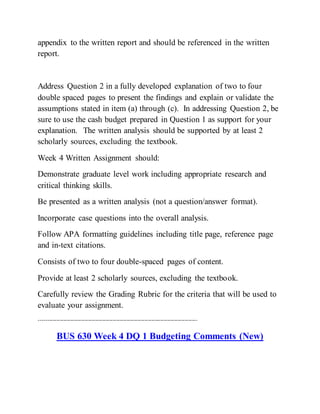 appendix to the written report and should be referenced in the written
report.
Address Question 2 in a fully developed explanation of two to four
double spaced pages to present the findings and explain or validate the
assumptions stated in item (a) through (c). In addressing Question 2, be
sure to use the cash budget prepared in Question 1 as support for your
explanation. The written analysis should be supported by at least 2
scholarly sources, excluding the textbook.
Week 4 Written Assignment should:
Demonstrate graduate level work including appropriate research and
critical thinking skills.
Be presented as a written analysis (not a question/answer format).
Incorporate case questions into the overall analysis.
Follow APA formatting guidelines including title page, reference page
and in-text citations.
Consists of two to four double-spaced pages of content.
Provide at least 2 scholarly sources, excluding the textbook.
Carefully review the Grading Rubric for the criteria that will be used to
evaluate your assignment.
------------------------------------------------------------------------------------------
BUS 630 Week 4 DQ 1 Budgeting Comments (New)
 