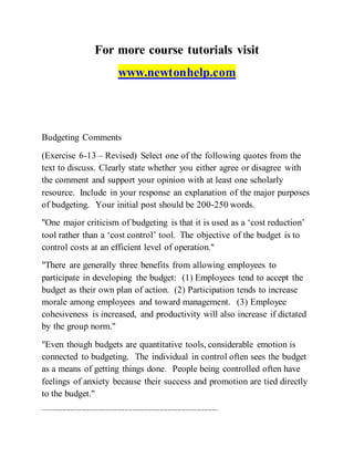 For more course tutorials visit
www.newtonhelp.com
Budgeting Comments
(Exercise 6-13 – Revised) Select one of the following quotes from the
text to discuss. Clearly state whether you either agree or disagree with
the comment and support your opinion with at least one scholarly
resource. Include in your response an explanation of the major purposes
of budgeting. Your initial post should be 200-250 words.
"One major criticism of budgeting is that it is used as a ‘cost reduction’
tool rather than a ‘cost control’ tool. The objective of the budget is to
control costs at an efficient level of operation."
"There are generally three benefits from allowing employees to
participate in developing the budget: (1) Employees tend to accept the
budget as their own plan of action. (2) Participation tends to increase
morale among employees and toward management. (3) Employee
cohesiveness is increased, and productivity will also increase if dictated
by the group norm."
"Even though budgets are quantitative tools, considerable emotion is
connected to budgeting. The individual in control often sees the budget
as a means of getting things done. People being controlled often have
feelings of anxiety because their success and promotion are tied directly
to the budget."
------------------------------------------------------------------------------------------
 