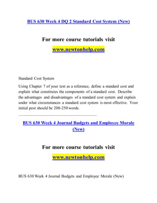 BUS 630 Week 4 DQ 2 Standard Cost System (New)
For more course tutorials visit
www.newtonhelp.com
Standard Cost System
Using Chapter 7 of your text as a reference, define a standard cost and
explain what constitutes the components of a standard cost. Describe
the advantages and disadvantages of a standard cost system and explain
under what circumstances a standard cost system is most effective. Your
initial post should be 200-250 words.
------------------------------------------------------------------------------------------
BUS 630 Week 4 Journal Budgets and Employee Morale
(New)
For more course tutorials visit
www.newtonhelp.com
BUS 630 Week 4 Journal Budgets and Employee Morale (New)
 