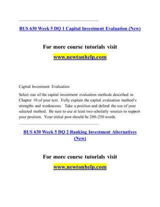 ------------------------------------------------------------------------------------------
BUS 630 Week 5 DQ 1 Capital Investment Evaluation (New)
For more course tutorials visit
www.newtonhelp.com
Capital Investment Evaluation
Select one of the capital investment evaluation methods described in
Chapter 10 of your text. Fully explain the capital evaluation method’s
strengths and weaknesses. Take a position and defend the use of your
selected method. Be sure to use at least two scholarly sources to support
your position. Your initial post should be 200-250 words.
------------------------------------------------------------------------------------------
BUS 630 Week 5 DQ 2 Ranking Investment Alternatives
(New)
For more course tutorials visit
www.newtonhelp.com
 