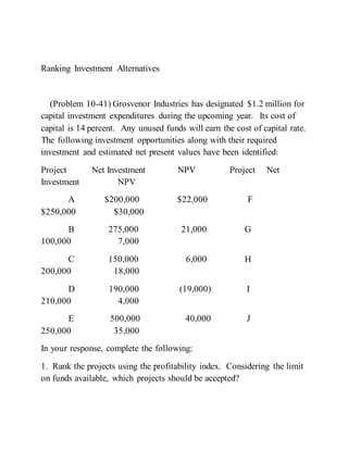 Ranking Investment Alternatives
(Problem 10-41) Grosvenor Industries has designated $1.2 million for
capital investment expenditures during the upcoming year. Its cost of
capital is 14 percent. Any unused funds will earn the cost of capital rate.
The following investment opportunities along with their required
investment and estimated net present values have been identified:
Project Net Investment NPV Project Net
Investment NPV
A $200,000 $22,000 F
$250,000 $30,000
B 275,000 21,000 G
100,000 7,000
C 150,000 6,000 H
200,000 18,000
D 190,000 (19,000) I
210,000 4,000
E 500,000 40,000 J
250,000 35,000
In your response, complete the following:
1. Rank the projects using the profitability index. Considering the limit
on funds available, which projects should be accepted?
 