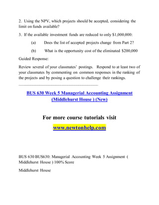 2. Using the NPV, which projects should be accepted, considering the
limit on funds available?
3. If the available investment funds are reduced to only $1,000,000:
(a) Does the list of accepted projects change from Part 2?
(b) What is the opportunity cost of the eliminated $200,000
Guided Response:
Review several of your classmates’ postings. Respond to at least two of
your classmates by commenting on common responses in the ranking of
the projects and by posing a question to challenge their rankings.
------------------------------------------------------------------------------------------
BUS 630 Week 5 Managerial Accounting Assignment
(Middlehurst House ) (New)
For more course tutorials visit
www.newtonhelp.com
BUS 630 BUS630: Managerial Accounting Week 5 Assignment (
Middlehurst House ) 100% Score
Middlehurst House
 